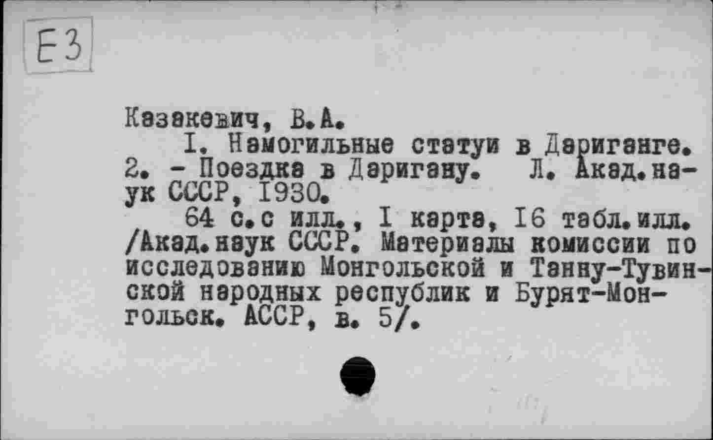 ﻿Казакевич, В»À«
I. Намогильные статуи в Дэриганге. 2, - Поездка в Даригану. Л, Акад.наук СССР, 1930.
64 с. с илл., I карта, 16 табл. илл. /Акад.наук СССР. Материалы комиссии по исследованию Монгольской и Танну-Тувин ской народных республик и Бурят-Мон-гольск. АССР, в. 5/.